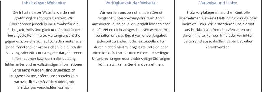 Inhalt dieser Webseite: Die Inhalte dieser Website werden mit größtmöglicher Sorgfalt erstellt. Wir übernehmen jedoch keine Gewähr für die Richtigkeit, Vollständigkeit und Aktualität der bereitgestellten Inhalte. Haftungsansprüche gegen uns, welche sich auf Schäden materieller oder immaterieller Art beziehen, die durch die Nutzung oder Nichtnutzung der dargebotenen Informationen bzw. durch die Nutzung fehlerhafter und unvollständiger Informationen verursacht wurden, sind grundsätzlich ausgeschlossen, sofern unsererseits kein nachweislich vorsätzliches oder grob fahrlässiges Verschulden vorliegt. Verfügbarkeit der Website: Wir werden uns bemühen, den Dienst möglichst unterbrechungsfrei zum Abruf anzubieten. Auch bei aller Sorgfalt können aber Ausfallzeiten nicht ausgeschlossen werden. Wir behalten uns das Recht vor, unser Angebot jederzeit zu ändern oder einzustellen. Für durch nicht fehlerfrei angelegte Dateien oder nicht fehlerfrei strukturierte Formate bedingte Unterbrechungen oder anderweitige Störungen können wir keine Gewähr übernehmen. Verweise und Links: Trotz sorgfältiger inhaltlicher Kontrolle übernehmen wir keine Haftung für direkte oder indirekte Links. Wir distanzieren uns hiermit ausdrücklich von fremden Webseiten und deren Inhalte. Für den Inhalt der verlinkten Seiten sind ausschließlich deren Betreiber verantwortlich.