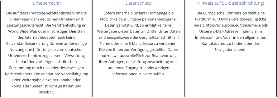 Urheberrecht: Die auf dieser Website veröffentlichten Inhalte unterliegen dem deutschen Urheber- und Leistungsschutzrecht. Die Veröffentlichung im World Wide Web oder in sonstigen Diensten des Internet bedeutet noch keine Einverständniserklärung für eine anderweitige Nutzung durch Dritte. Jede vom deutschen Urheberrecht nicht zugelassene Verwertung bedarf der vorherigen schriftlichen Zustimmung durch uns oder des jeweiligen Rechteinhabers. Die unerlaubte Vervielfältigung oder Weitergabe einzelner Inhalte oder kompletter Seiten ist nicht gestattet und strafbar. Datenschutz: Sofern innerhalb unserer Homepage die Möglichkeit zur Eingabe personenbezogener Daten genutzt wird, so erfolgt keinerlei Weitergabe dieser Daten an Dritte. Unter Daten sind beispielsweise die Geschäftsanschrift, ein Name oder eine E-Mailadresse zu verstehen. Die von Ihnen zur Verfügung gestellten Daten nutzen wir ausschließlich zur Beantwortung Ihrer Anfragen, der Auftragsbearbeitung oder um Ihnen Zugang zu anderweitigen Informationen zu verschaffen. Hinweis auf EU-Streitschlichtung: Die Europäische Kommission stellt eine Plattform zur Online-Streitbeilegung (OS) bereit: http://ec.europa.eu/consumers/odr Unsere E-Mail-Adresse finden Sie im Impressum und/oder in den allgemeinen Kontaktdaten, zu finden über das Navigationsmenü.