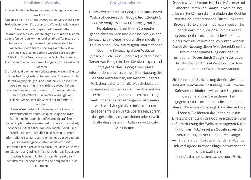 Inhalt dieser Webseite: An verschiedenen Stellen unseres Webangebots nutzen wir Cookies.  Cookies sind kleine Kennungen, die ein Server auf dem Endgerät, mit dem Sie auf unsere Webseite oder unsere Dienste zugreifen, speichert. Sie enthalten Informationen, die bei einem Zugriff auf unsere Dienste abgerufen werden können und so eine effizientere und bessere Nutzung unserer Angebote ermöglichen. Wir setzen permanente und sogenannte Session Cookies ein. Session Cookies werden bereits beim Schließen Ihres Webbrowsers gelöscht. Permanente Cookies verbleiben auf Ihrem Endgerät, bis sie gelöscht werden. Die Cookies dienen einer Verbesserung unserer Dienste und der Nutzung bestimmter Features. So kann z.B. der Bestellvorgang einiger Shops ausschließlich mit Hilfe von Cookies ermöglicht werden, darüber hinaus werden Cookies unter anderem auch verwendet, um statistische Werte zu unserem Webangebot, beispielsweise über die Anzahl der Besucher, zu erheben. Unsere Webseite nutzt dazu auch Cookies von Drittanbietern, wie zum Beispiel Google Analytics.  Zu keinem Zeitpunkt identifizieren die auf Ihrem Endgerät platzierten Cookies jedoch den Nutzer selbst, sondern ausschließlich das verwendete Gerät. Eine Zuordnung der durch die Cookies gespeicherten Informationen zu ggf. von Ihnen bei uns gespeicherten personenbezogenen Daten findet nicht statt.  Sie können Ihren Browser so einstellen, dass er Sie vor dem Setzen von Cookies informiert oder das Setzen von Cookies blockiert. Unter Umständen sind dann bestimmte Funktionen unseres Webangebots für Sie nicht nutzbar.   Google Analytics: Diese Website benutzt Google Analytics, einen Webanalysedienst der Google Inc. („Google“). Google Analytics verwendet sog. „Cookies“, Textdateien, die auf Ihrem Computer gespeichert werden und die eine Analyse der Benutzung der Website durch Sie ermöglichen. Die durch den Cookie erzeugten Informationen über Ihre Benutzung dieser Website (einschließlich Ihrer IP-Adresse) wird an einen Server von Google in den USA übertragen und dort gespeichert. Google wird diese Informationen benutzen, um Ihre Nutzung der Website auszuwerten, um Reports über die Websiteaktivitäten für die Websitebetreiber zusammenzustellen und um weitere mit der Websitenutzung und der Internetnutzung verbundene Dienstleistungen zu erbringen. Auch wird Google diese Informationen gegebenenfalls an Dritte übertragen, sofern dies gesetzlich vorgeschrieben oder soweit Dritte diese Daten im Auftrag von Google verarbeiten.  Google wird in keinem Fall Ihre IP-Adresse mit anderen Daten von Google in Verbindung bringen. Sie können die Installation der Cookies durch eine entsprechende Einstellung Ihrer Browser Software verhindern; wir weisen Sie jedoch darauf hin, dass Sie in diesem Fall gegebenenfalls nicht sämtliche Funktionen dieser Website vollumfänglich nutzen können. Durch die Nutzung dieser Website erklären Sie sich mit der Bearbeitung der über Sie erhobenen Daten durch Google in der zuvor beschriebenen Art und Weise und zu dem zuvor benannten Zweck einverstanden.  Sie können die Speicherung der Cookies durch eine entsprechende Einstellung Ihrer Browser-Software verhindern; wir weisen Sie jedoch darauf hin, dass Sie in diesem Fall gegebenenfalls nicht sämtliche Funktionen dieser Website vollumfänglich werden nutzen können. Sie können darüber hinaus die Erfassung der durch das Cookie erzeugten und auf Ihre Nutzung der Website bezogenen Daten (inkl. Ihrer IP-Adresse) an Google sowie die Verarbeitung dieser Daten durch Google verhindern, indem sie das unter dem folgenden Link verfügbare Browser-Plugin herunterladen und installieren:   https://tools.google.com/dlpage/gaoptout?hl=de.